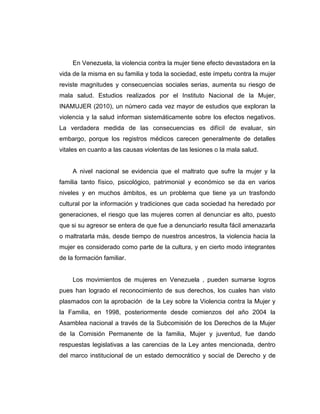 En Venezuela, la violencia contra la mujer tiene efecto devastadora en la
vida de la misma en su familia y toda la sociedad, este ímpetu contra la mujer
reviste magnitudes y consecuencias sociales serias, aumenta su riesgo de
mala salud. Estudios realizados por el Instituto Nacional de la Mujer,
INAMUJER (2010), un número cada vez mayor de estudios que exploran la
violencia y la salud informan sistemáticamente sobre los efectos negativos.
La verdadera medida de las consecuencias es difícil de evaluar, sin
embargo, porque los registros médicos carecen generalmente de detalles
vitales en cuanto a las causas violentas de las lesiones o la mala salud.
A nivel nacional se evidencia que el maltrato que sufre la mujer y la
familia tanto físico, psicológico, patrimonial y económico se da en varios
niveles y en muchos ámbitos, es un problema que tiene ya un trasfondo
cultural por la información y tradiciones que cada sociedad ha heredado por
generaciones, el riesgo que las mujeres corren al denunciar es alto, puesto
que si su agresor se entera de que fue a denunciarlo resulta fácil amenazarla
o maltratarla más, desde tiempo de nuestros ancestros, la violencia hacia la
mujer es considerado como parte de la cultura, y en cierto modo integrantes
de la formación familiar.
Los movimientos de mujeres en Venezuela , pueden sumarse logros
pues han logrado el reconocimiento de sus derechos, los cuales han visto
plasmados con la aprobación de la Ley sobre la Violencia contra la Mujer y
la Familia, en 1998, posteriormente desde comienzos del año 2004 la
Asamblea nacional a través de la Subcomisión de los Derechos de la Mujer
de la Comisión Permanente de la familia, Mujer y juventud, fue dando
respuestas legislativas a las carencias de la Ley antes mencionada, dentro
del marco institucional de un estado democrático y social de Derecho y de
 