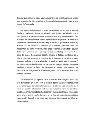 Justicia, que promueve como valores superiores de su ordenamiento jurídico
y de actuación: la vida, la justicia, la libertad y la igualdad, según reza la carta
magna de Venezuela.
Así mismo, la Constitución incluye una visión de género que se expresa
desde el preámbulo hasta las disposiciones finales, entretejida con el
principio de la corresponsabilidad, e incorpora el lenguaje no-sexista. Ésta
establece los principios del acceso y gratuidad de la justicia y el derecho a
obtener con prontitud la decisión correspondiente2; la igualdad de derechos y
deberes en las relaciones familiares y el respeto recíproco entre sus
integrantes, así como reconoce, entre otros derechos, la igualdad y equidad
de hombres y mujeres en el ejercicio y el acceso al trabajo, el derecho de las
amas de casa a la seguridad social y el valor al trabajo doméstico. De la
misma manera, consagra el principio de la igualdad y no discriminación
fundadas en la raza, el sexo, el credo o la condición social y en el numeral 2º
del mismo artículo, la obligación por parte de los poderes públicos de adoptar
medidas positivas a favor de personas o grupos que puedan ser
discriminados, marginados o vulnerables, para que la igualdad ante la ley
sea real y efectiva.
De allí nace la Ley Orgánica sobre el Derecho de las Mujeres a una Vida
libre de Violencia en el 2007, con la finalidad de que sus disposiciones priven
sobre otras leyes, por desarrollar derechos constitucionales e intentar cubrir
todas las posibles situaciones en la que se muestra la violencia, por ello se
establecen en la misma todas las acciones y manifestaciones de violencia de
género, tanto a nivel intrafamiliar como en la violencia institucional, mediática,
patrimonial y laboral, entre otras que afectan a las mujeres en diferentes
roles sociales.
 