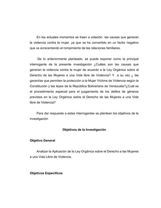 En los actuales momentos se traen a colación las causas que generan
la violencia contra la mujer, ya que se ha convertido en un factor negativo
que va acrecentando el rompimiento de las relaciones familiares.
De lo anteriormente planteado, se puede exponer como la principal
interrogante de la presente investigación ¿Cuáles son las causas que
generan la violencia contra la mujer de acuerdo a la Ley Orgánica sobre el
Derecho de las Mujeres a una Vida libre de Violencia? Y a su vez ¿ las
garantías que permiten la protección a la Mujer Víctima de Violencia según la
Constitución y las leyes de la República Bolivariana de Venezuela?¿Cuál es
el procedimiento especial para el juzgamiento de los delitos de géneros
previstos en la Ley Orgánica sobre el Derecho de las Mujeres a una Vida
libre de Violencia?
Para dar respuesta a estas interrogantes se plantean los objetivos de la
investigación
Objetivos de la Investigación
Objetivo General
Analizar la Aplicación de la Ley Orgánica sobre el Derecho a las Mujeres
a una Vida Libre de Violencia.
Objetivos Específicos
 