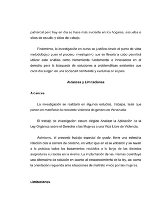 patriarcal pero hoy en día se hace más evidente en los hogares, escuelas o
sitios de estudio y sitios de trabajo.
Finalmente, la investigación en curso se justifica desde el punto de vista
metodológico pues el proceso investigativo que se llevará a cabo permitirá
utilizar este análisis como herramienta fundamental e innovadora en el
derecho para la búsqueda de soluciones a problemáticas existentes que
cada día surgen en una sociedad cambiante y evolutiva en el país
Alcances y Limitaciones
Alcances
La investigación se realizará en algunos estudios, trabajos, tesis que
ponen en manifiesto la creciente violencia de género en Venezuela.
El trabajo de investigación estuvo dirigido Analizar la Aplicación de la
Ley Orgánica sobre el Derecho a las Mujeres a una Vida Libre de Violencia.
Asimismo, el presente trabajo especial de grado, tiene una estrecha
relación con la carrera de derecho, en virtud que en él se volcaron y se llevan
a la práctica todos los basamentos recibidos a lo largo de las distintas
asignaturas cursadas en la misma. La implantación de las mismas constituyó
una alternativa de solución en cuanto al desconocimiento de la ley, así como
la orientación requerida ante situaciones de maltrato vivido por las mujeres.
Limitaciones
 