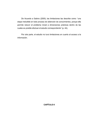 De Acuerdo a Sabino (2005), las limitaciones las describe como: “una
etapa ineludible en todo proceso de obtención de conocimientos, porque ella
permite reducir el problema inicial a dimensiones prácticas dentro de las
cuales es posible efectuar el estudio correspondiente” (p. 44).
Por otra parte, el estudio no tuvo limitaciones en cuanto al acceso a la
información.
CAPÍTULO II
 