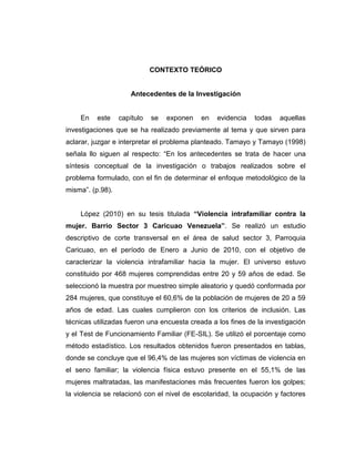 CONTEXTO TEÓRICO
Antecedentes de la Investigación
En este capítulo se exponen en evidencia todas aquellas
investigaciones que se ha realizado previamente al tema y que sirven para
aclarar, juzgar e interpretar el problema planteado. Tamayo y Tamayo (1998)
señala llo siguen al respecto: “En los antecedentes se trata de hacer una
síntesis conceptual de la investigación o trabajos realizados sobre el
problema formulado, con el fin de determinar el enfoque metodológico de la
misma”. (p.98).
López (2010) en su tesis titulada “Violencia intrafamiliar contra la
mujer. Barrio Sector 3 Caricuao Venezuela”. Se realizó un estudio
descriptivo de corte transversal en el área de salud sector 3, Parroquia
Caricuao, en el período de Enero a Junio de 2010, con el objetivo de
caracterizar la violencia intrafamiliar hacia la mujer. El universo estuvo
constituido por 468 mujeres comprendidas entre 20 y 59 años de edad. Se
seleccionó la muestra por muestreo simple aleatorio y quedó conformada por
284 mujeres, que constituye el 60,6% de la población de mujeres de 20 a 59
años de edad. Las cuales cumplieron con los criterios de inclusión. Las
técnicas utilizadas fueron una encuesta creada a los fines de la investigación
y el Test de Funcionamiento Familiar (FE-SIL). Se utilizó el porcentaje como
método estadístico. Los resultados obtenidos fueron presentados en tablas,
donde se concluye que el 96,4% de las mujeres son víctimas de violencia en
el seno familiar; la violencia física estuvo presente en el 55,1% de las
mujeres maltratadas, las manifestaciones más frecuentes fueron los golpes;
la violencia se relacionó con el nivel de escolaridad, la ocupación y factores
 
