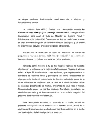 de riesgo familiares: hacinamiento, condiciones de la vivienda y
funcionamiento familiar
Al respecto, Roa (2011). Realizó una investigación titulada La
Violencia Contra la Mujer y su Abordaje Jurídico Social. Trabajo Final de
Investigación para optar al título de Magíster en Derecho Penal y
Criminología en la Universidad Bicentenaria de Aragua, metodológicamente
se basó en una investigación de campo de carácter descriptivo, y de diseño
no experimental, apoyado en una investigación bibliográfica.
Empleó para la recolección de datos un cuestionario de ítemes de
preguntas de respuesta cerrada, dicotómicas (si y no), donde se conformaron
las preguntas que condujeron la orientación de los resultados.
Teniendo como muestra a 10 de las mujeres víctimas de maltrato,
atendidas en la en la casa de la mujer Josefa Palacios de Ribas en la Victoria
estado Aragua. El estudio obtuvo como resultados, que se pudo verificar la
existencia de violencia física y psicológica, así como antecedentes de
violencia en la familia de origen tanto del hombre maltratador como de la
mujer maltratada, se determinó, que los celos es el mayor problema dentro
de la pareja, presentando las mismas, problemas de salud física y mental.
Recomendando poner en marcha acciones formativas, educativas, de
sensibilización social y de toma de conciencia, acerca de la magnitud del
problema de la violencia contra la mujer.
Esta investigación se asume con antecedente, por cuanto aunque su
propósito investigativo estuvo centrado en el abordaje socio jurídico de la
violencia contra la mujer, sus resultados dan cuenta de violencia en la familia
que es el objetivo de la investigación que se reporta.
 