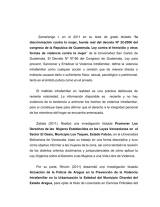 Zamariengo I. en el 2011 en su tesis de grado titulada “la
discriminación contra la mujer, fuente real del decreto Nº 22-2008 del
congreso de la Repubica de Guatemala, Ley contra el femicidio y otras
formas de violencia contra la mujer” de la Universidad San Carlos de
Guatemala. El Decreto Nº 97-96 del Congreso de Guatemala, Ley para
prevenir, Sancionar y Erradicar la Violencia intrafamiliar, define la violencia
intrafamiliar como cualquier acción u omisión que de manera directa o
indirecta causare daño o sufrimiento físico, sexual, psicológico o patrimonial,
tanto en el ámbito púbico como en el privado.
El maltrato intrafamiliar en realidad es una práctica delictuosa de
reciente notoriedad. La información disponible es reciente y no hay
evidencia de la tendencia a aminorar los hechos de violencia intrafamiliar,
pero si constituye base para afirmar que el derecho a la integridad personal
de los miembros del hogar se encuentra amenazada.
Zabala (2011). Realizó una investigación titulada Promover Los
Derechos de las Mujeres Establecidos en las Leyes Venezolanas en el
Sector El Oasis, Municipio Los Taques, Estado Falcón, en la Universidad
Bolivariana de Venezuela, baso su trabajo en una forma descriptiva y tuvo
como objetivo informar a las mujeres de la zona, así como también la revisión
de los distintos criterios doctrinarios y jurisprudenciales de cómo aplicar la
Ley Orgánica sobre el Derecho a las Mujeres a una Vida Libre de Violencia.
Por su parte, Rincón (2011) desarrolló una investigación titulada
Actuación de la Policía de Aragua en la Prevención de la Violencia
Intrafamiliar en la Urbanización la Soledad del Municipio Girardot del
Estado Aragua, para optar al título de Licenciado en Ciencias Policiales del
 