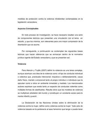 medidas de protección contra la violencia intrafamiliar contempladas en la
legislación venezolana.
Aspectos Conceptuales
En todo proceso de investigación, se hace necesario resaltar una serie
de componentes teóricos que presentan una vinculación con el tema en
estudio, y que los mismos, son relevantes para una mayor compresión de la
disertación que se asume.
Por consiguiente, a continuación se contemplan las siguientes bases
teóricas que hacen referencia que se enmarcan dentro de la normativa
jurídica vigente del Estado venezolano y que se presentan así:
Violencia
Para Alarcón y Trujillo (2007) definir la violencia es una tarea compleja,
aunque acentuar una idea de la violencia como: el tipo de conducta individual
o colectiva que, practicada intencional, impulsiva o deliberadamente, causa
daño físico, mental o emocional tanto al propio individuo o individuos que la
ejecutan como a otros en ambiente inmediato y mediato. Los mencionados
autores expresan que existe tanto un espectro de conductas violentas como
múltiples formas de clasificarlas. Resulta obvio que los modelos de violencia
se multiplican alrededor del mundo y constituyen un constante acoso para la
mente infantil y juvenil.
La Declaración de las Naciones Unidas sobre la eliminación de la
violencia contra la mujer, define como violencia contra la mujer: “todo acto de
violencia basado en la pertenecía al sexo femenino que tenga o pueda tener
 