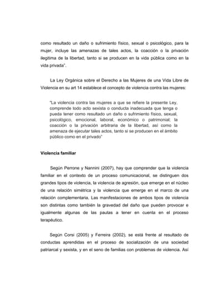 como resultado un daño o sufrimiento físico, sexual o psicológico, para la
mujer, incluye las amenazas de tales actos, la coacción o la privación
ilegitima de la libertad, tanto si se producen en la vida pública como en la
vida privada”.
La Ley Orgánica sobre el Derecho a las Mujeres de una Vida Libre de
Violencia en su art 14 establece el concepto de violencia contra las mujeres:
“La violencia contra las mujeres a que se refiere la presente Ley,
comprende todo acto sexista o conducta inadecuada que tenga o
pueda tener como resultado un daño o sufrimiento físico, sexual,
psicológico, emocional, laboral, económico o patrimonial; la
coacción o la privación arbitraria de la libertad, así como la
amenaza de ejecutar tales actos, tanto si se producen en el ámbito
público como en el privado”
Violencia familiar
Según Perrone y Nannini (2007), hay que comprender que la violencia
familiar en el contexto de un proceso comunicacional, se distinguen dos
grandes tipos de violencia, la violencia de agresión, que emerge en el núcleo
de una relación simétrica y la violencia que emerge en el marco de una
relación complementaria. Las manifestaciones de ambos tipos de violencia
son distintas como también la gravedad del daño que pueden provocar e
igualmente algunas de las pautas a tener en cuenta en el proceso
terapéutico.
Según Corsi (2005) y Ferreira (2002), se está frente al resultado de
conductas aprendidas en el proceso de socialización de una sociedad
patriarcal y sexista, y en el seno de familias con problemas de violencia. Así
 