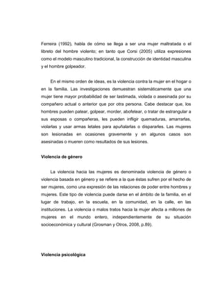 Ferreira (1992), habla de cómo se llega a ser una mujer maltratada o el
libreto del hombre violento; en tanto que Corsi (2005) utiliza expresiones
como el modelo masculino tradicional, la construcción de identidad masculina
y el hombre golpeador.
En el mismo orden de ideas, es la violencia contra la mujer en el hogar o
en la familia. Las investigaciones demuestran sistemáticamente que una
mujer tiene mayor probabilidad de ser lastimada, violada o asesinada por su
compañero actual o anterior que por otra persona. Cabe destacar que, los
hombres pueden patear, golpear, morder, abofetear, o tratar de estrangular a
sus esposas o compañeras, les pueden infligir quemaduras, amarrarlas,
violarlas y usar armas letales para apuñalarlas o dispararles. Las mujeres
son lesionadas en ocasiones gravemente y en algunos casos son
asesinadas o mueren como resultados de sus lesiones.
Violencia de género
La violencia hacia las mujeres es denominada violencia de género o
violencia basada en género y se refiere a la que éstas sufren por el hecho de
ser mujeres, como una expresión de las relaciones de poder entre hombres y
mujeres. Este tipo de violencia puede darse en el ámbito de la familia, en el
lugar de trabajo, en la escuela, en la comunidad, en la calle, en las
instituciones. La violencia o malos tratos hacia la mujer afecta a millones de
mujeres en el mundo entero, independientemente de su situación
socioeconómica y cultural (Grosman y Otros, 2008, p.89).
Violencia psicológica
 