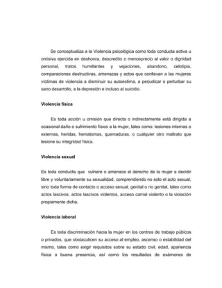 Se conceptualiza a la Violencia psicológica como toda conducta activa u
omisiva ejercida en deshonra, descredito o menosprecio al valor o dignidad
personal, tratos humillantes y vejaciones, abandono, celotipia,
comparaciones destructivas, amenazas y actos que conllevan a las mujeres
víctimas de violencia a disminuir su autoestima, a perjudicar o perturbar su
sano desarrollo, a la depresión e incluso al suicidio.
Violencia física
Es toda acción u omisión que directa o indirectamente está dirigida a
ocasional daño o sufrimiento físico a la mujer, tales como: lesiones internas o
externas, heridas, hematomas, quemaduras, o cualquier otro maltrato que
lesione su integridad física.
Violencia sexual
Es toda conducta que vulnere o amenace el derecho de la mujer a decidir
libre y voluntariamente su sexualidad, comprendiendo no solo el acto sexual,
sino toda forma de contacto o acceso sexual, genital o no genital, tales como
actos lascivos, actos lascivos violentos, acceso carnal violento o la violación
propiamente dicha.
Violencia laboral
Es toda discriminación hacia la mujer en los centros de trabajo púbicos
o privados, que obstaculicen su acceso al empleo, ascenso o estabilidad del
mismo, tales como exigir requisitos sobre su estado civil, edad, apariencia
física o buena presencia, así como los resultados de exámenes de
 