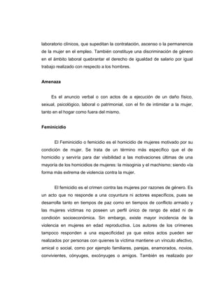 laboratorio clínicos, que supeditan la contratación, ascenso o la permanencia
de la mujer en el empleo. También constituye una discriminación de género
en el ámbito laboral quebrantar el derecho de igualdad de salario por igual
trabajo realizado con respecto a los hombres.
Amenaza
Es el anuncio verbal o con actos de a ejecución de un daño físico,
sexual, psicológico, laboral o patrimonial, con el fin de intimidar a la mujer,
tanto en el hogar como fuera del mismo.
Feminicidio
El Feminicidio o femicidio es el homicidio de mujeres motivado por su
condición de mujer. Se trata de un término más específico que el de
homicidio y serviría para dar visibilidad a las motivaciones últimas de una
mayoría de los homicidios de mujeres: la misoginia y el machismo; siendo «la
forma más extrema de violencia contra la mujer.
El femicidio es el crimen contra las mujeres por razones de género. Es
un acto que no responde a una coyuntura ni actores específicos, pues se
desarrolla tanto en tiempos de paz como en tiempos de conflicto armado y
las mujeres víctimas no poseen un perfil único de rango de edad ni de
condición socioeconómica. Sin embargo, existe mayor incidencia de la
violencia en mujeres en edad reproductiva. Los autores de los crímenes
tampoco responden a una especificidad ya que estos actos pueden ser
realizados por personas con quienes la víctima mantiene un vínculo afectivo,
amical o social, como por ejemplo familiares, parejas, enamorados, novios,
convivientes, cónyuges, excónyuges o amigos. También es realizado por
 