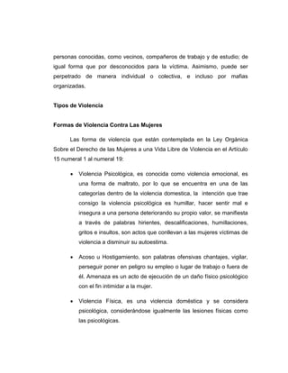 personas conocidas, como vecinos, compañeros de trabajo y de estudio; de
igual forma que por desconocidos para la víctima. Asimismo, puede ser
perpetrado de manera individual o colectiva, e incluso por mafias
organizadas.
Tipos de Violencia
Formas de Violencia Contra Las Mujeres
Las forma de violencia que están contemplada en la Ley Orgánica
Sobre el Derecho de las Mujeres a una Vida Libre de Violencia en el Artículo
15 numeral 1 al numeral 19:
 Violencia Psicológica, es conocida como violencia emocional, es
una forma de maltrato, por lo que se encuentra en una de las
categorías dentro de la violencia domestica, la intención que trae
consigo la violencia psicológica es humillar, hacer sentir mal e
insegura a una persona deteriorando su propio valor, se manifiesta
a través de palabras hirientes, descalificaciones, humillaciones,
gritos e insultos, son actos que conllevan a las mujeres víctimas de
violencia a disminuir su autoestima.
 Acoso u Hostigamiento, son palabras ofensivas chantajes, vigilar,
perseguir poner en peligro su empleo o lugar de trabajo o fuera de
él. Amenaza es un acto de ejecución de un daño físico psicológico
con el fin intimidar a la mujer.
 Violencia Física, es una violencia doméstica y se considera
psicológica, considerándose igualmente las lesiones físicas como
las psicológicas.
 