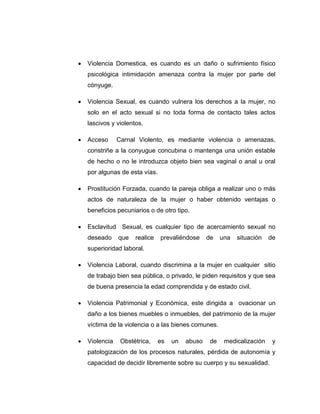  Violencia Domestica, es cuando es un daño o sufrimiento físico
psicológica intimidación amenaza contra la mujer por parte del
cónyuge.
 Violencia Sexual, es cuando vulnera los derechos a la mujer, no
solo en el acto sexual si no toda forma de contacto tales actos
lascivos y violentos.
 Acceso Carnal Violento, es mediante violencia o amenazas,
constriñe a la conyugue concubina o mantenga una unión estable
de hecho o no le introduzca objeto bien sea vaginal o anal u oral
por algunas de esta vías.
 Prostitución Forzada, cuando la pareja obliga a realizar uno o más
actos de naturaleza de la mujer o haber obtenido ventajas o
beneficios pecuniarios o de otro tipo.
 Esclavitud Sexual, es cualquier tipo de acercamiento sexual no
deseado que realice prevaliéndose de una situación de
superioridad laboral.
 Violencia Laboral, cuando discrimina a la mujer en cualquier sitio
de trabajo bien sea pública, o privado, le piden requisitos y que sea
de buena presencia la edad comprendida y de estado civil.
 Violencia Patrimonial y Económica, este dirigida a ovacionar un
daño a los bienes muebles o inmuebles, del patrimonio de la mujer
víctima de la violencia o a las bienes comunes.
 Violencia Obstétrica, es un abuso de medicalización y
patologización de los procesos naturales, pérdida de autonomía y
capacidad de decidir libremente sobre su cuerpo y su sexualidad.
 