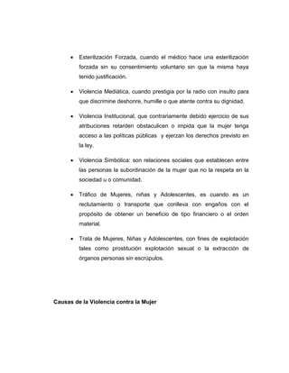  Esterilización Forzada, cuando el médico hace una esterilización
forzada sin su consentimiento voluntario sin que la misma haya
tenido justificación.
 Violencia Mediática, cuando prestigia por la radio con insulto para
que discrimine deshonre, humille o que atente contra su dignidad.
 Violencia Institucional, que contrariamente debido ejercicio de sus
atribuciones retarden obstaculicen o impida que la mujer tenga
acceso a las políticas públicas y ejerzan los derechos previsto en
la ley.
 Violencia Simbólica: son relaciones sociales que establecen entre
las personas la subordinación de la mujer que no la respeta en la
sociedad u o comunidad.
 Tráfico de Mujeres, niñas y Adolescentes, es cuando es un
reclutamiento o transporte que conlleva con engaños con el
propósito de obtener un beneficio de tipo financiero o el orden
material.
 Trata de Mujeres, Niñas y Adolescentes, con fines de explotación
tales como prostitución explotación sexual o la extracción de
órganos personas sin escrúpulos.
Causas de la Violencia contra la Mujer
 