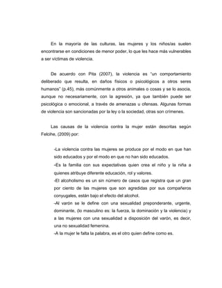 En la mayoría de las culturas, las mujeres y los niños/as suelen
encontrarse en condiciones de menor poder, lo que les hace más vulnerables
a ser víctimas de violencia.
De acuerdo con Pita (2007), la violencia es “un comportamiento
deliberado que resulta, en daños físicos o psicológicos a otros seres
humanos” (p.45), más comúnmente a otros animales o cosas y se lo asocia,
aunque no necesariamente, con la agresión, ya que también puede ser
psicológica o emocional, a través de amenazas u ofensas. Algunas formas
de violencia son sancionadas por la ley o la sociedad, otras son crímenes.
Las causas de la violencia contra la mujer están descritas según
Felcihe, (2009) por:
-La violencia contra las mujeres se produce por el modo en que han
sido educados y por el modo en que no han sido educados.
-Es la familia con sus expectativas quien crea el niño y la niña a
quienes atribuye diferente educación, rol y valores.
-El alcoholismo es un sin número de casos que registra que un gran
por ciento de las mujeres que son agredidas por sus compañeros
conyugales, están bajo el efecto del alcohol.
-Al varón se le define con una sexualidad preponderante, urgente,
dominante, (lo masculino es: la fuerza, la dominación y la violencia) y
a las mujeres con una sexualidad a disposición del varón, es decir,
una no sexualidad femenina.
-A la mujer le falta la palabra, es el otro quien define como es.
 