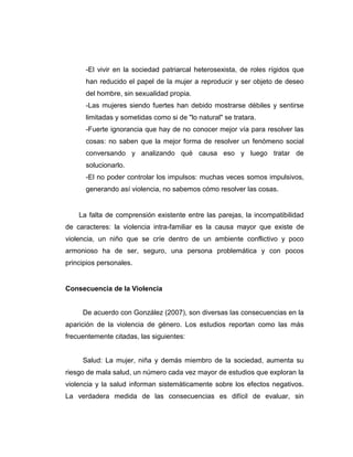 -El vivir en la sociedad patriarcal heterosexista, de roles rígidos que
han reducido el papel de la mujer a reproducir y ser objeto de deseo
del hombre, sin sexualidad propia.
-Las mujeres siendo fuertes han debido mostrarse débiles y sentirse
limitadas y sometidas como si de "lo natural" se tratara.
-Fuerte ignorancia que hay de no conocer mejor vía para resolver las
cosas: no saben que la mejor forma de resolver un fenómeno social
conversando y analizando qué causa eso y luego tratar de
solucionarlo.
-El no poder controlar los impulsos: muchas veces somos impulsivos,
generando así violencia, no sabemos cómo resolver las cosas.
La falta de comprensión existente entre las parejas, la incompatibilidad
de caracteres: la violencia intra-familiar es la causa mayor que existe de
violencia, un niño que se críe dentro de un ambiente conflictivo y poco
armonioso ha de ser, seguro, una persona problemática y con pocos
principios personales.
Consecuencia de la Violencia
De acuerdo con González (2007), son diversas las consecuencias en la
aparición de la violencia de género. Los estudios reportan como las más
frecuentemente citadas, las siguientes:
Salud: La mujer, niña y demás miembro de la sociedad, aumenta su
riesgo de mala salud, un número cada vez mayor de estudios que exploran la
violencia y la salud informan sistemáticamente sobre los efectos negativos.
La verdadera medida de las consecuencias es difícil de evaluar, sin
 