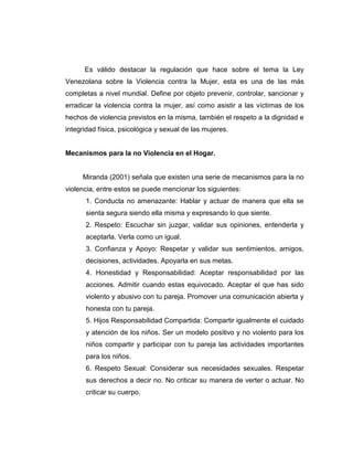 Es válido destacar la regulación que hace sobre el tema la Ley
Venezolana sobre la Violencia contra la Mujer, esta es una de las más
completas a nivel mundial. Define por objeto prevenir, controlar, sancionar y
erradicar la violencia contra la mujer, así como asistir a las víctimas de los
hechos de violencia previstos en la misma, también el respeto a la dignidad e
integridad física, psicológica y sexual de las mujeres.
Mecanismos para la no Violencia en el Hogar.
Miranda (2001) señala que existen una serie de mecanismos para la no
violencia, entre estos se puede mencionar los siguientes:
1. Conducta no amenazante: Hablar y actuar de manera que ella se
sienta segura siendo ella misma y expresando lo que siente.
2. Respeto: Escuchar sin juzgar, validar sus opiniones, entenderla y
aceptarla. Verla como un igual.
3. Confianza y Apoyo: Respetar y validar sus sentimientos, amigos,
decisiones, actividades. Apoyarla en sus metas.
4. Honestidad y Responsabilidad: Aceptar responsabilidad por las
acciones. Admitir cuando estas equivocado. Aceptar el que has sido
violento y abusivo con tu pareja. Promover una comunicación abierta y
honesta con tu pareja.
5. Hijos Responsabilidad Compartida: Compartir igualmente el cuidado
y atención de los niños. Ser un modelo positivo y no violento para los
niños compartir y participar con tu pareja las actividades importantes
para los niños.
6. Respeto Sexual: Considerar sus necesidades sexuales. Respetar
sus derechos a decir no. No criticar su manera de verter o actuar. No
criticar su cuerpo.
 