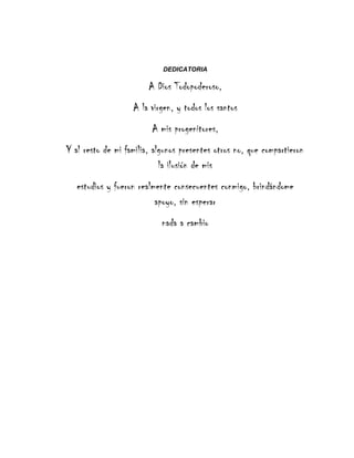 DEDICATORIA
A Dios Todopoderoso,
A la virgen, y todos los santos
A mis progenitores,
Y al resto de mi familia, algunos presentes otros no, que compartieron
la ilusión de mis
estudios y fueron realmente consecuentes conmigo, brindándome
apoyo, sin esperar
nada a cambio
 