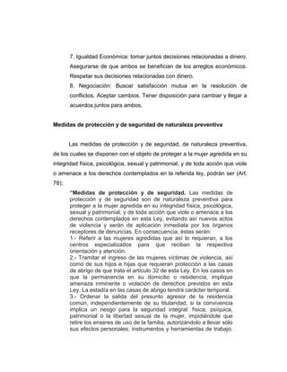 7. Igualdad Económica: tomar juntos decisiones relacionadas a dinero.
Asegurarse de que ambos se benefician de los arreglos económicos.
Respetar sus decisiones relacionadas con dinero.
8. Negociación: Buscar satisfacción mutua en la resolución de
conflictos. Aceptar cambios. Tener disposición para cambiar y llegar a
acuerdos juntos para ambos.
Medidas de protección y de seguridad de naturaleza preventiva
Las medidas de protección y de seguridad, de naturaleza preventiva,
de los cuales se disponen con el objeto de proteger a la mujer agredida en su
integridad física, psicológica, sexual y patrimonial, y de toda acción que viole
o amenace a los derechos contemplados en la referida ley, podrán ser (Art.
78):
“Medidas de protección y de seguridad. Las medidas de
protección y de seguridad son de naturaleza preventiva para
proteger a la mujer agredida en su integridad física, psicológica,
sexual y patrimonial, y de toda acción que viole o amenace a los
derechos contemplados en esta Ley, evitando así nuevos actos
de violencia y serán de aplicación inmediata por los órganos
receptores de denuncias. En consecuencia, éstas serán:
1.- Referir a las mujeres agredidas que así lo requieran, a los
centros especializados para que reciban la respectiva
orientación y atención.
2.- Tramitar el ingreso de las mujeres víctimas de violencia, así
como de sus hijos e hijas que requieran protección a las casas
de abrigo de que trata el artículo 32 de esta Ley. En los casos en
que la permanencia en su domicilio o residencia, implique
amenaza inminente o violación de derechos previstos en esta
Ley. La estadía en las casas de abrigo tendrá carácter temporal.
3.- Ordenar la salida del presunto agresor de la residencia
común, independientemente de su titularidad, si la convivencia
implica un riesgo para la seguridad integral: física, psíquica,
patrimonial o la libertad sexual de la mujer, impidiéndole que
retire los enseres de uso de la familia, autorizándolo a llevar sólo
sus efectos personales, instrumentos y herramientas de trabajo.
 