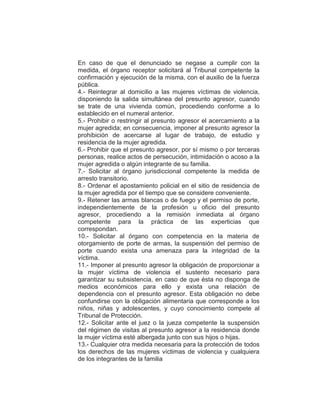 En caso de que el denunciado se negase a cumplir con la
medida, el órgano receptor solicitará al Tribunal competente la
confirmación y ejecución de la misma, con el auxilio de la fuerza
pública.
4.- Reintegrar al domicilio a las mujeres víctimas de violencia,
disponiendo la salida simultánea del presunto agresor, cuando
se trate de una vivienda común, procediendo conforme a lo
establecido en el numeral anterior.
5.- Prohibir o restringir al presunto agresor el acercamiento a la
mujer agredida; en consecuencia, imponer al presunto agresor la
prohibición de acercarse al lugar de trabajo, de estudio y
residencia de la mujer agredida.
6.- Prohibir que el presunto agresor, por sí mismo o por terceras
personas, realice actos de persecución, intimidación o acoso a la
mujer agredida o algún integrante de su familia.
7.- Solicitar al órgano jurisdiccional competente la medida de
arresto transitorio.
8.- Ordenar el apostamiento policial en el sitio de residencia de
la mujer agredida por el tiempo que se considere conveniente.
9.- Retener las armas blancas o de fuego y el permiso de porte,
independientemente de la profesión u oficio del presunto
agresor, procediendo a la remisión inmediata al órgano
competente para la práctica de las experticias que
correspondan.
10.- Solicitar al órgano con competencia en la materia de
otorgamiento de porte de armas, la suspensión del permiso de
porte cuando exista una amenaza para la integridad de la
víctima.
11.- Imponer al presunto agresor la obligación de proporcionar a
la mujer víctima de violencia el sustento necesario para
garantizar su subsistencia, en caso de que ésta no disponga de
medios económicos para ello y exista una relación de
dependencia con el presunto agresor. Esta obligación no debe
confundirse con la obligación alimentaria que corresponde a los
niños, niñas y adolescentes, y cuyo conocimiento compete al
Tribunal de Protección.
12.- Solicitar ante el juez o la jueza competente la suspensión
del régimen de visitas al presunto agresor a la residencia donde
la mujer víctima esté albergada junto con sus hijos o hijas.
13.- Cualquier otra medida necesaria para la protección de todos
los derechos de las mujeres víctimas de violencia y cualquiera
de los integrantes de la familia
 