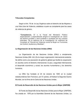 Tribunales Competentes
Según al Art. 76 de la Ley Orgánica sobre el derecho de las Mujeres a
una Vida Libre de Violencia, establece a quien es competente para los casos
de violencia de género.
“Competencia. El o la Fiscal del Ministerio Público
especializado o especializada dirigirá la investigación en casos
de hechos punibles y será auxiliado o auxiliada por los cuerpos
policiales. De la apertura de la investigación se notificará de
inmediato al Tribunal de Violencia contra la Mujer en Funciones
de Control, Audiencia y Medidas”.
La Organización de las Naciones Unidas (ONU)
La Organización de las Naciones Unidas (ONU) o simplemente
Naciones Unidas (NN. UU.) Es la mayor organización internacional existente.
Se define como una asociación de gobierno global que facilita la cooperación
en asuntos como el Derecho internacional, la paz y seguridad internacional,
el desarrollo económico y social, los asuntos humanitarios y los derechos
humanos.
La ONU fue fundada el 24 de octubre de 1945 en la ciudad
estadounidense San Francisco, por 51 países, al finalizar la Segunda Guerra
Mundial, con la firma de la Carta de las Naciones Unidas.
El Fondo de Desarrollo de las Naciones Unidas para la Mujer (UNIFEM)
El Fondo de Desarrollo de las Naciones Unidas para la Mujer (UNIFEM),
fue creada en 1976 por la Asamblea General de las Naciones Unidas, La
 