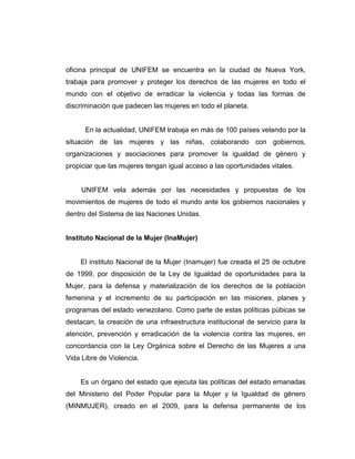 oficina principal de UNIFEM se encuentra en la ciudad de Nueva York,
trabaja para promover y proteger los derechos de las mujeres en todo el
mundo con el objetivo de erradicar la violencia y todas las formas de
discriminación que padecen las mujeres en todo el planeta.
En la actualidad, UNIFEM trabaja en más de 100 países velando por la
situación de las mujeres y las niñas, colaborando con gobiernos,
organizaciones y asociaciones para promover la igualdad de género y
propiciar que las mujeres tengan igual acceso a las oportunidades vitales.
UNIFEM vela además por las necesidades y propuestas de los
movimientos de mujeres de todo el mundo ante los gobiernos nacionales y
dentro del Sistema de las Naciones Unidas.
Instituto Nacional de la Mujer (InaMujer)
El instituto Nacional de la Mujer (Inamujer) fue creada el 25 de octubre
de 1999, por disposición de la Ley de Igualdad de oportunidades para la
Mujer, para la defensa y materialización de los derechos de la población
femenina y el incremento de su participación en las misiones, planes y
programas del estado venezolano. Como parte de estas políticas púbicas se
destacan, la creación de una infraestructura institucional de servicio para la
atención, prevención y erradicación de la violencia contra las mujeres, en
concordancia con la Ley Orgánica sobre el Derecho de las Mujeres a una
Vida Libre de Violencia.
Es un órgano del estado que ejecuta las políticas del estado emanadas
del Ministerio del Poder Popular para la Mujer y la Igualdad de género
(MINMUJER), creado en el 2009, para la defensa permanente de los
 