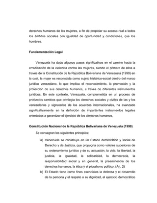 derechos humanos de las mujeres, a fin de propiciar su acceso real a todos
los ámbitos sociales con igualdad de oportunidad y condiciones, que los
hombres.
Fundamentación Legal
Venezuela ha dado algunos pasos significativos en el camino hacia la
erradicación de la violencia contra las mujeres, siendo el primero de ellos a
través de la Constitución de la República Bolivariana de Venezuela (1999) en
la cual, la mujer es reconocida como sujeto histórico-social dentro del marco
jurídico venezolano, lo que implica el reconocimiento, la promoción y la
protección de sus derechos humanos, a través de diferentes instrumentos
jurídicos. En este contexto, Venezuela, comprometida en un proceso de
profundos cambios que privilegia los derechos sociales y civiles de las y los
venezolanos y signatarios de los acuerdos internacionales, ha avanzado
significativamente en la definición de importantes instrumentos legales
orientados a garantizar el ejercicio de los derechos humanos.
Constitución Nacional de la República Bolivariana de Venezuela (1999)
Se consagran los siguientes principios:
a) Venezuela se constituye en un Estado democrático y social de
Derecho y de Justicia, que propugna como valores superiores de
su ordenamiento jurídico y de su actuación, la vida, la libertad, la
justicia, la igualdad, la solidaridad, la democracia, la
responsabilidad social y en general, la preeminencia de los
derechos humanos, la ética y el pluralismo político. (Art. 2)
b) El Estado tiene como fines esenciales la defensa y el desarrollo
de la persona y el respeto a su dignidad, el ejercicio democrático
 