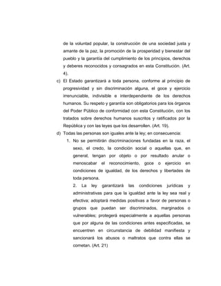 de la voluntad popular, la construcción de una sociedad justa y
amante de la paz, la promoción de la prosperidad y bienestar del
pueblo y la garantía del cumplimiento de los principios, derechos
y deberes reconocidos y consagrados en esta Constitución. (Art.
4).
c) El Estado garantizará a toda persona, conforme al principio de
progresividad y sin discriminación alguna, el goce y ejercicio
irrenunciable, indivisible e interdependiente de los derechos
humanos. Su respeto y garantía son obligatorios para los órganos
del Poder Público de conformidad con esta Constitución, con los
tratados sobre derechos humanos suscritos y ratificados por la
República y con las leyes que los desarrollen. (Art. 19).
d) Todas las personas son iguales ante la ley; en consecuencia:
1. No se permitirán discriminaciones fundadas en la raza, el
sexo, el credo, la condición social o aquellas que, en
general, tengan por objeto o por resultado anular o
menoscabar el reconocimiento, goce o ejercicio en
condiciones de igualdad, de los derechos y libertades de
toda persona.
2. La ley garantizará las condiciones jurídicas y
administrativas para que la igualdad ante la ley sea real y
efectiva; adoptará medidas positivas a favor de personas o
grupos que puedan ser discriminados, marginados o
vulnerables; protegerá especialmente a aquellas personas
que por alguna de las condiciones antes especificadas, se
encuentren en circunstancia de debilidad manifiesta y
sancionará los abusos o maltratos que contra ellas se
cometan. (Art. 21)
 
