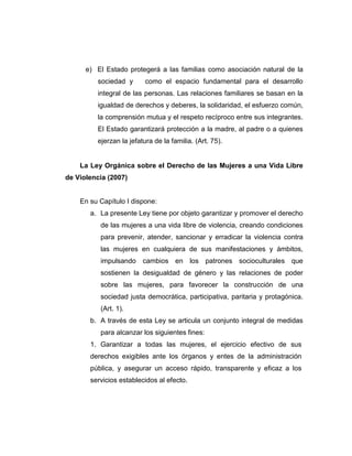 e) El Estado protegerá a las familias como asociación natural de la
sociedad y como el espacio fundamental para el desarrollo
integral de las personas. Las relaciones familiares se basan en la
igualdad de derechos y deberes, la solidaridad, el esfuerzo común,
la comprensión mutua y el respeto recíproco entre sus integrantes.
El Estado garantizará protección a la madre, al padre o a quienes
ejerzan la jefatura de la familia. (Art. 75).
La Ley Orgánica sobre el Derecho de las Mujeres a una Vida Libre
de Violencia (2007)
En su Capítulo I dispone:
a. La presente Ley tiene por objeto garantizar y promover el derecho
de las mujeres a una vida libre de violencia, creando condiciones
para prevenir, atender, sancionar y erradicar la violencia contra
las mujeres en cualquiera de sus manifestaciones y ámbitos,
impulsando cambios en los patrones socioculturales que
sostienen la desigualdad de género y las relaciones de poder
sobre las mujeres, para favorecer la construcción de una
sociedad justa democrática, participativa, paritaria y protagónica.
(Art. 1).
b. A través de esta Ley se articula un conjunto integral de medidas
para alcanzar los siguientes fines:
1. Garantizar a todas las mujeres, el ejercicio efectivo de sus
derechos exigibles ante los órganos y entes de la administración
pública, y asegurar un acceso rápido, transparente y eficaz a los
servicios establecidos al efecto.
 
