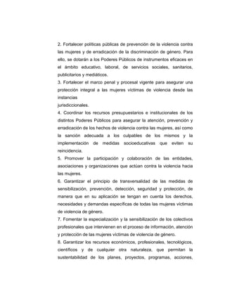 2. Fortalecer políticas públicas de prevención de la violencia contra
las mujeres y de erradicación de la discriminación de género. Para
ello, se dotarán a los Poderes Públicos de instrumentos eficaces en
el ámbito educativo, laboral, de servicios sociales, sanitarios,
publicitarios y mediáticos.
3. Fortalecer el marco penal y procesal vigente para asegurar una
protección integral a las mujeres víctimas de violencia desde las
instancias
jurisdiccionales.
4. Coordinar los recursos presupuestarios e institucionales de los
distintos Poderes Públicos para asegurar la atención, prevención y
erradicación de los hechos de violencia contra las mujeres, así como
la sanción adecuada a los culpables de los mismos y la
implementación de medidas socioeducativas que eviten su
reincidencia.
5. Promover la participación y colaboración de las entidades,
asociaciones y organizaciones que actúan contra la violencia hacia
las mujeres.
6. Garantizar el principio de transversalidad de las medidas de
sensibilización, prevención, detección, seguridad y protección, de
manera que en su aplicación se tengan en cuenta los derechos,
necesidades y demandas específicas de todas las mujeres víctimas
de violencia de género.
7. Fomentar la especialización y la sensibilización de los colectivos
profesionales que intervienen en el proceso de información, atención
y protección de las mujeres víctimas de violencia de género.
8. Garantizar los recursos económicos, profesionales, tecnológicos,
científicos y de cualquier otra naturaleza, que permitan la
sustentabilidad de los planes, proyectos, programas, acciones,
 