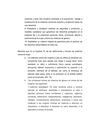 misiones y toda otra iniciativa orientada a la prevención, castigo y
erradicación de la violencia contra las mujeres y el ejercicio pleno de
sus derechos.
9. Establecer y fortalecer medidas de seguridad y protección, y
medidas cautelares que garanticen los derechos protegidos en la
presente ley y la protección personal, física, emocional, laboral y
patrimonial de la mujer víctima de violencia de género.
10. Establecer un sistema integral de garantías para el ejercicio de
los derechos desarrollados en esta Ley.
Mientras que en el Capítulo III, de las definiciones y formas de violencia
contra la mujer.
a. La violencia contra las mujeres a que se refiere la presente Ley,
comprende todo acto sexista que tenga o pueda tener como
resultado un daño o sufrimiento físico, sexual, psicológico,
emocional, laboral, económico o patrimonial; la coacción o la
privación arbitraria de la libertad, así como la amenaza de
ejecutar tales actos, tanto si se producen en el ámbito público
como en el privado. (Art. 14)
b. “Se consideran formas de violencia de género en contra de las
mujeres, las siguientes:
1.-violencia psicológica: Es toda conducta activa u omisiva
ejercida en deshonra, descrédito o menosprecio al valor o
dignidad personal, tratos humillantes y vejatorios, vigilancia
constante, aislamiento, marginalización, negligencia, abandono,
celotipia, comparaciones destructivas, amenazas y actos que
conllevan a las mujeres víctimas de violencia a disminuir su
autoestima, a perjudicar o perturbar su sano desarrollo, a la
depresión e incluso al suicidio.
 