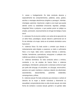 2.- acoso u hostigamiento: Es toda conducta abusiva y
especialmente los comportamientos, palabras, actos, gestos,
escritos o mensajes electrónicos dirigidos a perseguir, intimidar,
chantajear, apremiar, importunar y vigilar a una mujer que pueda
atentar contra su estabilidad emocional, dignidad, prestigio,
integridad física o psíquica, o que puedan poner en peligro su
empleo, promoción, reconocimiento en el lugar de trabajo o fuera
de él.
3.- amenaza: Es el anuncio verbal o con actos de la ejecución de
un daño físico, psicológico, sexual, laboral o patrimonial con el
fin de intimidar a la mujer, tanto en el contexto doméstico como
fuera de él.
4.- violencia física: Es toda acción u omisión que directa o
indirectamente está dirigida a ocasionar un daño o sufrimiento
físico a la mujer, tales como: Lesiones internas o externas,
heridas, hematomas, quemaduras, empujones o cualquier otro
maltrato que afecte su integridad física.
5.- violencia doméstica: Es toda conducta activa u omisiva,
constante o no, de empleo de fuerza física o violencia
psicológica, intimidación, persecución o amenaza contra la mujer
por parte del cónyuge, el concubino, ex cónyuge, exconcubino,
persona con quien mantiene o mantuvo relación de afectividad,
ascendientes, descendientes, parientes colaterales,
consanguíneos y afines.
6.- violencia sexual: Es toda conducta que amenace o vulnere el
derecho de la mujer a decidir voluntaria y libremente su
sexualidad, comprendiendo ésta no sólo el acto sexual, sino toda
forma de contacto o acceso sexual, genital o no genital, tales
 