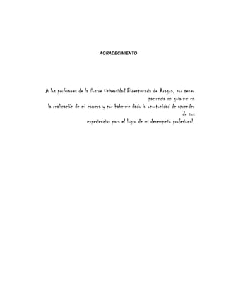 AGRADECIMIENTO
A los profesores de la ilustre Universidad Bicentenaria de Aragua, por tener
paciencia en guiarme en
la realización de mi carrera y por haberme dado la oportunidad de aprender
de sus
experiencias para el logro de mi desempeño profesional.
 