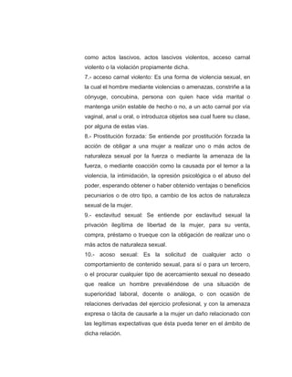 como actos lascivos, actos lascivos violentos, acceso carnal
violento o la violación propiamente dicha.
7.- acceso carnal violento: Es una forma de violencia sexual, en
la cual el hombre mediante violencias o amenazas, constriñe a la
cónyuge, concubina, persona con quien hace vida marital o
mantenga unión estable de hecho o no, a un acto carnal por vía
vaginal, anal u oral, o introduzca objetos sea cual fuere su clase,
por alguna de estas vías.
8.- Prostitución forzada: Se entiende por prostitución forzada la
acción de obligar a una mujer a realizar uno o más actos de
naturaleza sexual por la fuerza o mediante la amenaza de la
fuerza, o mediante coacción como la causada por el temor a la
violencia, la intimidación, la opresión psicológica o el abuso del
poder, esperando obtener o haber obtenido ventajas o beneficios
pecuniarios o de otro tipo, a cambio de los actos de naturaleza
sexual de la mujer.
9.- esclavitud sexual: Se entiende por esclavitud sexual la
privación ilegítima de libertad de la mujer, para su venta,
compra, préstamo o trueque con la obligación de realizar uno o
más actos de naturaleza sexual.
10.- acoso sexual: Es la solicitud de cualquier acto o
comportamiento de contenido sexual, para sí o para un tercero,
o el procurar cualquier tipo de acercamiento sexual no deseado
que realice un hombre prevaliéndose de una situación de
superioridad laboral, docente o análoga, o con ocasión de
relaciones derivadas del ejercicio profesional, y con la amenaza
expresa o tácita de causarle a la mujer un daño relacionado con
las legítimas expectativas que ésta pueda tener en el ámbito de
dicha relación.
 