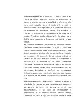 11.- violencia laboral: Es la discriminación hacia la mujer en los
centros de trabajo: públicos o privados que obstaculicen su
acceso al empleo, ascenso o estabilidad en el mismo, tales
como exigir requisitos sobre el estado civil, la edad, la
apariencia física o buena presencia, o la solicitud de resultados
de exámenes de laboratorios clínicos, que supeditan la
contratación, ascenso o la permanencia de la mujer en el
empleo. Constituye también discriminación de género en el
ámbito laboral quebrantar el derecho de igual salario por igual
trabajo.
12.- violencia patrimonial y económica: Se considera violencia
patrimonial y económica toda conducta activa u omisiva que
directa o indirectamente, en los ámbitos público y privado, esté
dirigida a ocasionar un daño a los bienes muebles o inmuebles
en menoscabo del patrimonio de las mujeres víctimas de
violencia o a los bienes comunes, así como la perturbación a la
posesión o a la propiedad de sus bienes, sustracción,
destrucción, retención o distracción de objetos, documentos
personales, bienes y valores, derechos patrimoniales o recursos
económicos destinados a satisfacer sus necesidades;
limitaciones económicas encaminadas a controlar sus ingresos;
o la privación de los medios económicos indispensables para
vivir.
13.- violencia obstétrica: Se entiende por violencia obstétrica la
apropiación del cuerpo y procesos reproductivos de las mujeres
por personal de salud, que se expresa en un trato
deshumanizador, en un abuso de medicalización y
patologización de los procesos naturales, trayendo consigo
pérdida de autonomía y capacidad de decidir libremente sobre
 