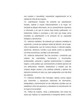 sus cuerpos y sexualidad, impactando negativamente en la
calidad de vida de las mujeres.
14.- esterilización forzada: Se entiende por esterilización
forzada, realizar o causar intencionalmente a la mujer, sin
brindarle la debida información, sin su consentimiento voluntario
e informado y sin que la misma haya tenido justificación, un
tratamiento médico o quirúrgico u otro acto que tenga como
resultado su esterilización o la privación de su capacidad
biológica y reproductiva.
15.- violencia mediática: Se entiende por violencia mediática la
exposición, a través de cualquier medio de difusión, de la mujer,
niña o adolescente, que de manera directa o indirecta explote,
discrimine, deshonre, humille o que atente contra su dignidad
con fines económicos, sociales o de dominación.
16.- violencia institucional: Son las acciones u omisiones que
realizan las autoridades, funcionarios y funcionarias,
profesionales, personal y agentes pertenecientes a cualquier
órgano u ente público que contrariamente al debido ejercicio de
sus atribuciones, retarden, obstaculicen o impidan que las
mujeres tengan acceso a las políticas públicas y ejerzan los
derechos previstos en esta Ley, para asegurarles una vida libre
de violencia.
17.- violencia simbólica: Son mensajes, valores, iconos, signos
que transmiten y reproducen relaciones de dominación,
desigualdad y discriminación en las relaciones sociales que se
establecen entre las personas y naturalizan la subordinación de
la mujer en la sociedad.
18.- Tráfico de mujeres, niñas y adolescentes: Son todos los
actos que implican su reclutamiento o transporte dentro o entre
 