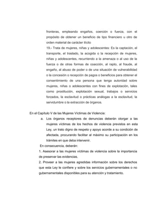 fronteras, empleando engaños, coerción o fuerza, con el
propósito de obtener un beneficio de tipo financiero u otro de
orden material de carácter ilícito
19.- Trata de mujeres, niñas y adolescentes: Es la captación, el
transporte, el traslado, la acogida o la recepción de mujeres,
niñas y adolescentes, recurriendo a la amenaza o al uso de la
fuerza o de otras formas de coacción, al rapto, al fraude, al
engaño, al abuso de poder o de una situación de vulnerabilidad
o la concesión o recepción de pagos o beneficios para obtener el
consentimiento de una persona que tenga autoridad sobre
mujeres, niñas o adolescentes con fines de explotación, tales
como prostitución, explotación sexual, trabajos o servicios
forzados, la esclavitud o prácticas análogas a la esclavitud, la
servidumbre o la extracción de órganos.
En el Capítulo V de las Mujeres Víctimas de Violencia:
a. Los órganos receptores de denuncias deberán otorgar a las
mujeres víctimas de los hechos de violencia previstos en esta
Ley, un trato digno de respeto y apoyo acorde a su condición de
afectada, procurando facilitar al máximo su participación en los
trámites en que deba intervenir.
En consecuencia, deberán:
1. Asesorar a las mujeres víctimas de violencia sobre la importancia
de preservar las evidencias.
2. Proveer a las mujeres agredidas información sobre los derechos
que esta Ley le confiere y sobre los servicios gubernamentales o no
gubernamentales disponibles para su atención y tratamiento.
 
