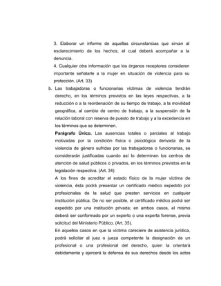 3. Elaborar un informe de aquellas circunstancias que sirvan al
esclarecimiento de los hechos, el cual deberá acompañar a la
denuncia.
4. Cualquier otra información que los órganos receptores consideren
importante señalarle a la mujer en situación de violencia para su
protección. (Art. 33)
b. Las trabajadoras o funcionarias víctimas de violencia tendrán
derecho, en los términos previstos en las leyes respectivas, a la
reducción o a la reordenación de su tiempo de trabajo, a la movilidad
geográfica, al cambio de centro de trabajo, a la suspensión de la
relación laboral con reserva de puesto de trabajo y a la excedencia en
los términos que se determinen.
Parágrafo Único. Las ausencias totales o parciales al trabajo
motivadas por la condición física o psicológica derivada de la
violencia de género sufridas por las trabajadoras o funcionarias, se
considerarán justificadas cuando así lo determinen los centros de
atención de salud públicos o privados, en los términos previstos en la
legislación respectiva. (Art. 34)
A los fines de acreditar el estado físico de la mujer víctima de
violencia, ésta podrá presentar un certificado médico expedido por
profesionales de la salud que presten servicios en cualquier
institución pública. De no ser posible, el certificado médico podrá ser
expedido por una institución privada; en ambos casos, el mismo
deberá ser conformado por un experto o una experta forense, previa
solicitud del Ministerio Público. (Art. 35).
En aquellos casos en que la víctima careciere de asistencia jurídica,
podrá solicitar al juez o jueza competente la designación de un
profesional o una profesional del derecho, quien la orientará
debidamente y ejercerá la defensa de sus derechos desde los actos
 