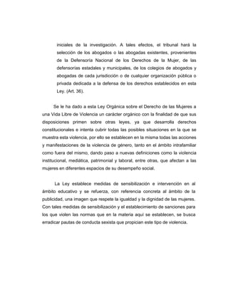 iniciales de la investigación. A tales efectos, el tribunal hará la
selección de los abogados o las abogadas existentes, provenientes
de la Defensoría Nacional de los Derechos de la Mujer, de las
defensorías estadales y municipales, de los colegios de abogados y
abogadas de cada jurisdicción o de cualquier organización pública o
privada dedicada a la defensa de los derechos establecidos en esta
Ley. (Art. 36).
Se le ha dado a esta Ley Orgánica sobre el Derecho de las Mujeres a
una Vida Libre de Violencia un carácter orgánico con la finalidad de que sus
disposiciones primen sobre otras leyes, ya que desarrolla derechos
constitucionales e intenta cubrir todas las posibles situaciones en la que se
muestra esta violencia, por ello se establecen en la misma todas las acciones
y manifestaciones de la violencia de género, tanto en el ámbito intrafamiliar
como fuera del mismo, dando paso a nuevas definiciones como la violencia
institucional, mediática, patrimonial y laboral, entre otras, que afectan a las
mujeres en diferentes espacios de su desempeño social.
La Ley establece medidas de sensibilización e intervención en al
ámbito educativo y se refuerza, con referencia concreta al ámbito de la
publicidad, una imagen que respete la igualdad y la dignidad de las mujeres.
Con tales medidas de sensibilización y el establecimiento de sanciones para
los que violen las normas que en la materia aquí se establecen, se busca
erradicar pautas de conducta sexista que propician este tipo de violencia.
 
