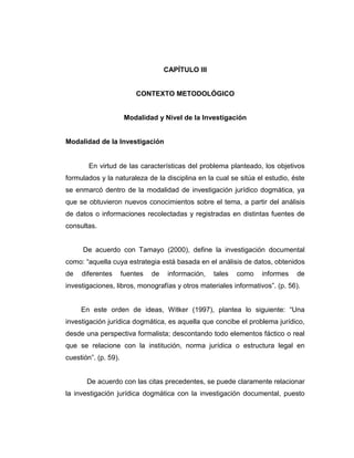 CAPÍTULO III
CONTEXTO METODOLÓGICO
Modalidad y Nivel de la Investigación
Modalidad de la Investigación
En virtud de las características del problema planteado, los objetivos
formulados y la naturaleza de la disciplina en la cual se sitúa el estudio, éste
se enmarcó dentro de la modalidad de investigación jurídico dogmática, ya
que se obtuvieron nuevos conocimientos sobre el tema, a partir del análisis
de datos o informaciones recolectadas y registradas en distintas fuentes de
consultas.
De acuerdo con Tamayo (2000), define la investigación documental
como: “aquella cuya estrategia está basada en el análisis de datos, obtenidos
de diferentes fuentes de información, tales como informes de
investigaciones, libros, monografías y otros materiales informativos”. (p. 56).
En este orden de ideas, Witker (1997), plantea lo siguiente: “Una
investigación jurídica dogmática, es aquella que concibe el problema jurídico,
desde una perspectiva formalista; descontando todo elementos fáctico o real
que se relacione con la institución, norma jurídica o estructura legal en
cuestión”. (p. 59).
De acuerdo con las citas precedentes, se puede claramente relacionar
la investigación jurídica dogmática con la investigación documental, puesto
 