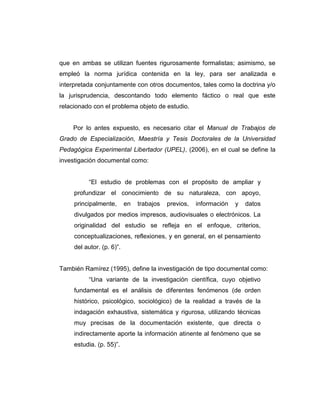 que en ambas se utilizan fuentes rigurosamente formalistas; asimismo, se
empleó la norma jurídica contenida en la ley, para ser analizada e
interpretada conjuntamente con otros documentos, tales como la doctrina y/o
la jurisprudencia, descontando todo elemento fáctico o real que este
relacionado con el problema objeto de estudio.
Por lo antes expuesto, es necesario citar el Manual de Trabajos de
Grado de Especialización, Maestría y Tesis Doctorales de la Universidad
Pedagógica Experimental Libertador (UPEL), (2006), en el cual se define la
investigación documental como:
“El estudio de problemas con el propósito de ampliar y
profundizar el conocimiento de su naturaleza, con apoyo,
principalmente, en trabajos previos, información y datos
divulgados por medios impresos, audiovisuales o electrónicos. La
originalidad del estudio se refleja en el enfoque, criterios,
conceptualizaciones, reflexiones, y en general, en el pensamiento
del autor. (p. 6)”.
También Ramírez (1995), define la investigación de tipo documental como:
“Una variante de la investigación científica, cuyo objetivo
fundamental es el análisis de diferentes fenómenos (de orden
histórico, psicológico, sociológico) de la realidad a través de la
indagación exhaustiva, sistemática y rigurosa, utilizando técnicas
muy precisas de la documentación existente, que directa o
indirectamente aporte la información atinente al fenómeno que se
estudia. (p. 55)”.
 