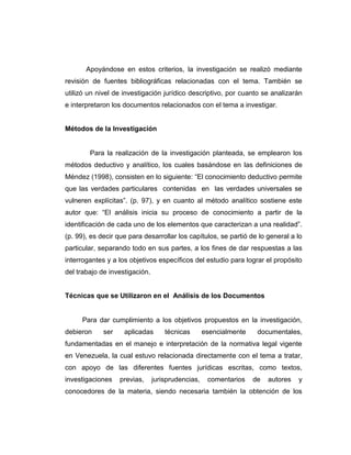 Apoyándose en estos criterios, la investigación se realizó mediante
revisión de fuentes bibliográficas relacionadas con el tema. También se
utilizó un nivel de investigación jurídico descriptivo, por cuanto se analizarán
e interpretaron los documentos relacionados con el tema a investigar.
Métodos de la Investigación
Para la realización de la investigación planteada, se emplearon los
métodos deductivo y analítico, los cuales basándose en las definiciones de
Méndez (1998), consisten en lo siguiente: “El conocimiento deductivo permite
que las verdades particulares contenidas en las verdades universales se
vulneren explícitas”. (p. 97), y en cuanto al método analítico sostiene este
autor que: “El análisis inicia su proceso de conocimiento a partir de la
identificación de cada uno de los elementos que caracterizan a una realidad”.
(p. 99), es decir que para desarrollar los capítulos, se partió de lo general a lo
particular, separando todo en sus partes, a los fines de dar respuestas a las
interrogantes y a los objetivos específicos del estudio para lograr el propósito
del trabajo de investigación.
Técnicas que se Utilizaron en el Análisis de los Documentos
Para dar cumplimiento a los objetivos propuestos en la investigación,
debieron ser aplicadas técnicas esencialmente documentales,
fundamentadas en el manejo e interpretación de la normativa legal vigente
en Venezuela, la cual estuvo relacionada directamente con el tema a tratar,
con apoyo de las diferentes fuentes jurídicas escritas, como textos,
investigaciones previas, jurisprudencias, comentarios de autores y
conocedores de la materia, siendo necesaria también la obtención de los
 