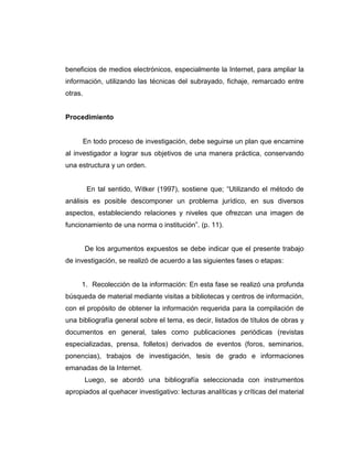 beneficios de medios electrónicos, especialmente la Internet, para ampliar la
información, utilizando las técnicas del subrayado, fichaje, remarcado entre
otras.
Procedimiento
En todo proceso de investigación, debe seguirse un plan que encamine
al investigador a lograr sus objetivos de una manera práctica, conservando
una estructura y un orden.
En tal sentido, Witker (1997), sostiene que; “Utilizando el método de
análisis es posible descomponer un problema jurídico, en sus diversos
aspectos, estableciendo relaciones y niveles que ofrezcan una imagen de
funcionamiento de una norma o institución”. (p. 11).
De los argumentos expuestos se debe indicar que el presente trabajo
de investigación, se realizó de acuerdo a las siguientes fases o etapas:
1. Recolección de la información: En esta fase se realizó una profunda
búsqueda de material mediante visitas a bibliotecas y centros de información,
con el propósito de obtener la información requerida para la compilación de
una bibliografía general sobre el tema, es decir, listados de títulos de obras y
documentos en general, tales como publicaciones periódicas (revistas
especializadas, prensa, folletos) derivados de eventos (foros, seminarios,
ponencias), trabajos de investigación, tesis de grado e informaciones
emanadas de la Internet.
Luego, se abordó una bibliografía seleccionada con instrumentos
apropiados al quehacer investigativo: lecturas analíticas y críticas del material
 