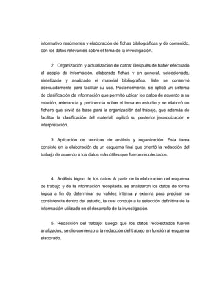 informativo resúmenes y elaboración de fichas bibliográficas y de contenido,
con los datos relevantes sobre el tema de la investigación.
2. Organización y actualización de datos: Después de haber efectuado
el acopio de información, elaborado fichas y en general, seleccionado,
sintetizado y analizado el material bibliográfico, éste se conservó
adecuadamente para facilitar su uso. Posteriormente, se aplicó un sistema
de clasificación de información que permitió ubicar los datos de acuerdo a su
relación, relevancia y pertinencia sobre el tema en estudio y se elaboró un
fichero que sirvió de base para la organización del trabajo, que además de
facilitar la clasificación del material, agilizó su posterior jerarquización e
interpretación.
3. Aplicación de técnicas de análisis y organización: Esta tarea
consiste en la elaboración de un esquema final que orientó la redacción del
trabajo de acuerdo a los datos más útiles que fueron recolectados.
4. Análisis lógico de los datos: A partir de la elaboración del esquema
de trabajo y de la información recopilada, se analizaron los datos de forma
lógica a fin de determinar su validez interna y externa para precisar su
consistencia dentro del estudio, la cual condujo a la selección definitiva de la
información utilizada en el desarrollo de la investigación.
5. Redacción del trabajo: Luego que los datos recolectados fueron
analizados, se dio comienzo a la redacción del trabajo en función al esquema
elaborado.
 