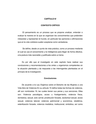 CAPÍTULO IV
CONTEXTO CRÍTICO
El pensamiento es un proceso que se propone analizar, entender o
evaluar la manera en la que se organizan los conocimientos que pretenden
interpretar y representar el mundo, en particular las opiniones o afirmaciones
que en la vida cotidiana suelen aceptarse como verdaderas.
Se define, desde un punto de vista práctico, como un proceso mediante
el cual se usa el conocimiento y la inteligencia para llegar de forma efectiva,
a la postura más razonable y justificada sobre un tema.
Es por ello que el investigado en este capítulo hace realizar sus
conclusiones y recomendaciones a los entes u organismos competentes en
la situación planteada y da respuesta a las interrogantes planteadas en el
principio de la investigación.
Conclusiones
De acuerdo a la Ley Orgánica sobre el Derecho de las Mujeres a una
Vida libre de Violencia En su artículo 15 define todas las formas de violencia,
allí son nombradas 19, las cuales tienen sus penas y sus sanciones. Ellas
son: Violencia psicológica, acoso u hostigamiento, violencia física,
doméstica, sexual, acto carnal, prostitución forzada, esclavitud sexual, acoso
sexual, violencia laboral, violencia patrimonial y económica, obstétrica,
esterilización forzada, violencia mediática, institucional, simbólica, así como
 