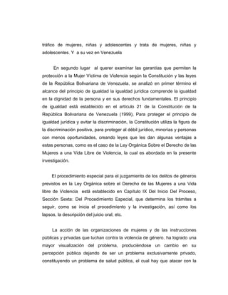 tráfico de mujeres, niñas y adolescentes y trata de mujeres, niñas y
adolescentes. Y a su vez en Venezuela
En segundo lugar al querer examinar las garantías que permiten la
protección a la Mujer Víctima de Violencia según la Constitución y las leyes
de la República Bolivariana de Venezuela, se analizó en primer término el
alcance del principio de igualdad la igualdad jurídica comprende la igualdad
en la dignidad de la persona y en sus derechos fundamentales. El principio
de igualdad está establecido en el artículo 21 de la Constitución de la
República Bolivariana de Venezuela (1999), Para proteger el principio de
igualdad jurídica y evitar la discriminación, la Constitución utiliza la figura de
la discriminación positiva, para proteger al débil jurídico, minorías y personas
con menos oportunidades, creando leyes que les dan algunas ventajas a
estas personas, como es el caso de la Ley Orgánica Sobre el Derecho de las
Mujeres a una Vida Libre de Violencia, la cual es abordada en la presente
investigación.
El procedimiento especial para el juzgamiento de los delitos de géneros
previstos en la Ley Orgánica sobre el Derecho de las Mujeres a una Vida
libre de Violencia está establecido en Capítulo IX Del Inicio Del Proceso,
Sección Sexta: Del Procedimiento Especial, que determina los trámites a
seguir, como se inicia el procedimiento y la investigación, así como los
lapsos, la descripción del juicio oral, etc.
La acción de las organizaciones de mujeres y de las instrucciones
públicas y privadas que luchan contra la violencia de género, ha logrado una
mayor visualización del problema, produciéndose un cambio en su
percepción pública dejando de ser un problema exclusivamente privado,
constituyendo un problema de salud pública, el cual hay que atacar con la
 