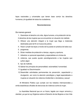 leyes nacionales y universales que tienen base común los derechos
humanos y la igualdad de todos los ciudadanos.
Recomendaciones
De manera general
1. Garantizar el derecho a la vida, digna humana, a la protección de los
2.derechos de las mujeres que se encuentran en situación de maltrato
3. Ofrecer una atención integral a la mujer que llega a instancias
destinadas para tal fin en busca de justicia.
4. Hacer cumplir las leyes a través de la puesta en práctica de todos sus
5. programas.
6. Dictar medidas de protección a tiempo, segura y oportuna.
7. Adiestrar un personal capacitado y especialistas en el área de
8. violencia, que pueda ayudar psicológicamente a las mujeres que
sufren algún
9. tipo de maltrato.
10.Aplicar los principios de personalidad, racionalidad, humanidad,
11.Igualdad no Discriminación
12.Desarrollar actividades permanentes de prevención, capacitación y
divulgación, así como la atención psicológica y legal especializada a
mujeres en situación de violencia intrafamiliar o doméstica y sexual
Al Ministerio Público que cumpla con los tratados internacionales y
emita estadísticas oficiales de denuncias de violencia contra la mujer.
La Asamblea Nacional que en un futuro, legisle con mayor armonía y
claridad, ya que la Ley Orgánica sobre el Derecho de las Mujeres a Una Vida
 