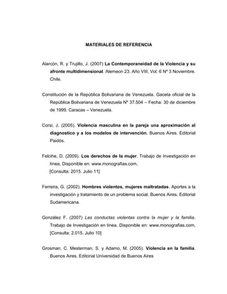 MATERIALES DE REFERENCIA
Alarcón, R. y Trujillo, J. (2007) La Contemporaneidad de la Violencia y su
afronte multidimensional. Alemeon 23. Año VIII, Vol. 6 Nº 3 Noviembre.
Chile.
Constitución de la República Bolivariana de Venezuela. Gaceta oficial de la
República Bolivariana de Venezuela Nº 37.504 – Fecha: 30 de diciembre
de 1999. Caracas – Venezuela.
Corsi, J. (2005). Violencia masculina en la pareja una aproximación al
diagnostico y a los modelos de intervención. Buenos Aires. Editorial
Paidós.
Felcihe, D. (2009). Los derechos de la mujer. Trabajo de Investigación en
línea, Disponible en: www.monografias.com,
[Consulta: 2015. Julio 11]
Ferreira, G. (2002). Hombres violentos, mujeres maltratadas. Aportes a la
investigación y tratamiento de un problema social. Buenos Aires. Editorial
Sudamericana.
González F. (2007) Las conductas violentas contra la mujer y la familia.
Trabajo de Investigación en línea. Disponible en: www.monografias.com,
[Consulta: 2.015. Julio 10]
Grosman, C. Mesterman, S. y Adamo, M. (2005). Violencia en la familia.
Buenos Aires. Editorial Universidad de Buenos Aires
 
