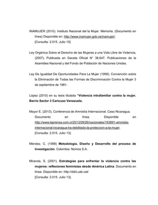 INAMUJER (2010). Instituto Nacional del la Mujer. Memoria. (Documento en
línea) Disponible en: http://www.inamujer.gob.ve/inamujer/.
[Consulta: 2.015. Julio 10]
Ley Orgánica Sobre el Derecho de las Mujeres a una Vida Libre de Violencia,
(2007). Publicada en Gaceta Oficial N° 38.647. Publicaciones de la
Asamblea Nacional y del Fondo de Población de Naciones Unidas.
Ley De Igualdad De Oportunidades Para La Mujer (1999). Convención sobre
la Eliminación de Todas las Formas de Discriminación Contra la Mujer 3
de septiembre de 1981.
López (2010) en su tesis titulada “Violencia intrafamiliar contra la mujer.
Barrio Sector 3 Caricuao Venezuela.
Mayor E. (2013). Conferencia de Amnistía Internacional. Caso Nicaragua.
Documento en línea. Disponible en
http://www.laprensa.com.ni/2013/09/26/nacionales/163891-amnistia-
internacional-nicaragua-ha-debilitado-la-proteccion-a-la-mujer.
[Consulta: 2.015. Julio 13].
Méndez, C. (1998) Metodología. Diseño y Desarrollo del proceso de
Investigación. Colombia: Nomos S.A.
Miranda, S. (2001). Estrategias para enfrentar la violencia contra las
mujeres: reflexiones feministas desde América Latina. Documento en
línea. Disponible en: http://ddd.uab.cat/
[Consulta: 2.015. Julio 13].
 