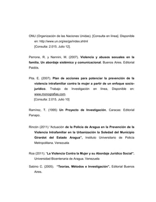 ONU (Organización de las Naciones Unidas). [Consulta en línea]. Disponible
en: http://www.un.org/es/ga/index.shtml
[Consulta: 2.015. Julio 12].
Perrone, R. y Nannini, M. (2007). Violencia y abusos sexuales en la
familia. Un abordaje sistémico y comunicacional. Buenos Aires. Editorial
Paidós.
Pita. E. (2007). Plan de acciones para potenciar la prevención de la
violencia intrafamiliar contra la mujer a partir de un enfoque socio-
jurídico. Trabajo de Investigación en línea, Disponible en:
www.monografias.com.
[Consulta: 2.015. Julio 10]
Ramírez, T. (1995) Un Proyecto de Investigación. Caracas: Editorial
Panapo.
Rincón (2011) “Actuación de la Policía de Aragua en la Prevención de la
Violencia Intrafamiliar en la Urbanización la Soledad del Municipio
Girardot del Estado Aragua”, Instituto Universitario de Policía
Metropolitana. Venezuela
Roa (2011). “La Violencia Contra la Mujer y su Abordaje Jurídico Social”.
Universidad Bicentenaria de Aragua. Venezuela
Sabino C. (2005). “Teorías, Métodos e Investigación”. Editorial Buenos
Aires.
 