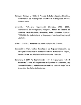 Tamayo y Tamayo, M (1998). El Proceso de la Investigación Científica.
Fundamentos de Investigación con Manual de Proyectos. México:
Editorial Limusa.
Universidad Pedagógica Experimental Libertador, UPEL (2006).
Vicerrectorado de Investigación y Postgrado. Manual de Trabajos de
Grado de Especialización y Maestría y Tesis Doctorales. Caracas:
FEDEUPEL: Fondo Editorial de la Universidad Pedagógica Experimental
Libertador.
Witker, J. (1997). La Investigación Jurídica. México: Mc.Graw Hill.
Zabala (2011). “Promover Los Derechos de las Mujeres Establecidos en
las Leyes Venezolanas en el Sector El Oasis, Municipio Los Taques,
Estado Falcón”, en la Universidad Bolivariana de Venezuela.
Zamariengo I. (2011) “la discriminación contra la mujer, fuente real del
decreto Nº 22-2008 del congreso de la República de Guatemala, Ley
contra el femicidio y otras formas de violencia contra la mujer” de la
Universidad San Carlos de Guatemala.
 