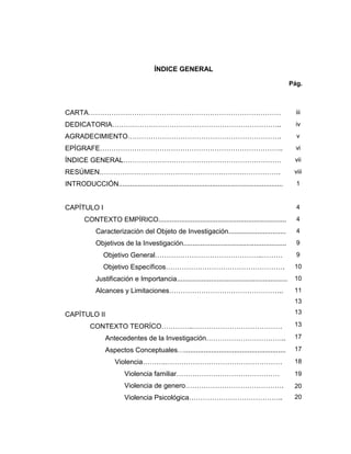 ÍNDICE GENERAL
Pág.
CARTA………………………………………………………………………… iii
DEDICATORIA……………………………………………………………….. iv
AGRADECIMIENTO…………………………………………………………. v
EPÍGRAFE…………………………………………………………………….. vi
ÍNDICE GENERAL…………………………………………………………… vii
RESÚMEN……………………………………………………………………. viii
INTRODUCCIÓN...................................................................................... 1
CAPÍTULO I 4
CONTEXTO EMPÍRICO................................................................... 4
Caracterización del Objeto de Investigación.............................. 4
Objetivos de la Investigación...................................................... 9
Objetivo General………………………………………..……… 9
Objetivo Específicos……………………………………………. 10
Justificación e Importancia.......................................................... 10
Alcances y Limitaciones…………………………………………..
CAPÍTULO II
CONTEXTO TEORÍCO…………..…………………………………
Antecedentes de la Investigación……………………………..
Aspectos Conceptuales….....................................................
Violencia……….……………………………………………
Violencia familiar………………………………………
Violencia de genero…………………………………….
Violencia Psicológica…………………………………..
11
13
13
13
17
17
18
19
20
20
 